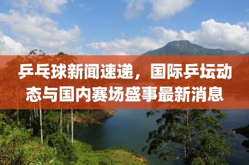 乒乓球新闻速递，国际乒坛动态与国内赛场盛事最新消息