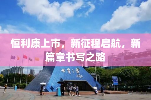 恒利康上市，新征程启航，新篇章书写之路