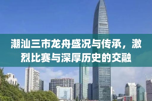 潮汕三市龙舟盛况与传承，激烈比赛与深厚历史的交融