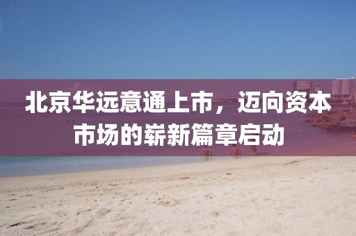 北京华远意通上市，迈向资本市场的崭新篇章启动