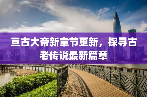 亘古大帝新章节更新，探寻古老传说最新篇章