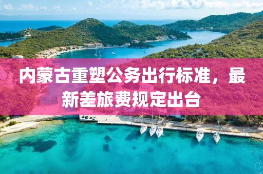 内蒙古重塑公务出行标准，最新差旅费规定出台