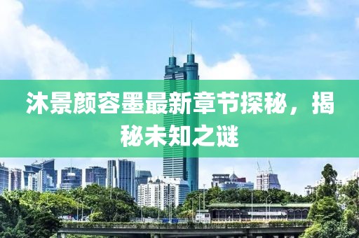 沐景颜容墨最新章节探秘，揭秘未知之谜