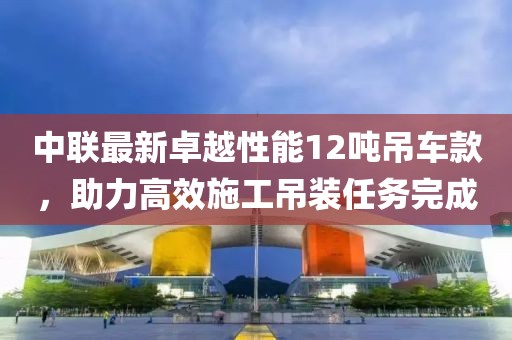 中联最新卓越性能12吨吊车款，助力高效施工吊装任务完成