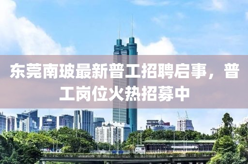 东莞南玻最新普工招聘启事，普工岗位火热招募中