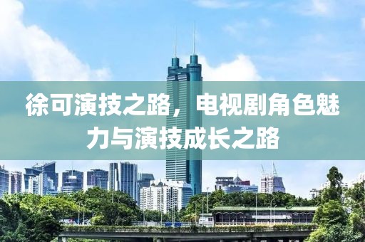 徐可演技之路，电视剧角色魅力与演技成长之路