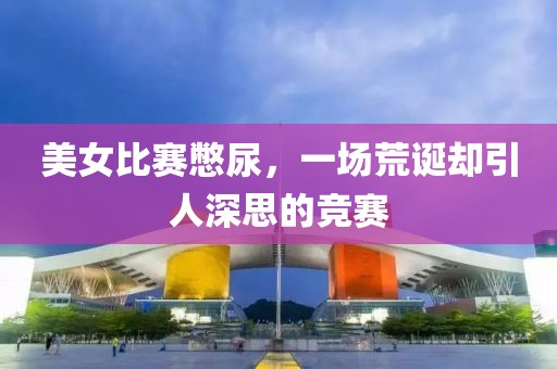 美女比赛憋尿，一场荒诞却引人深思的竞赛