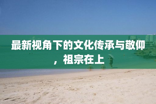 最新视角下的文化传承与敬仰，祖宗在上
