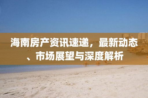 海南房产资讯速递，最新动态、市场展望与深度解析