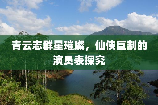 青云志群星璀璨，仙侠巨制的演员表探究
