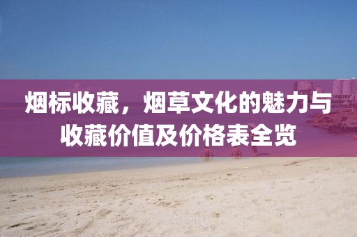 烟标收藏，烟草文化的魅力与收藏价值及价格表全览