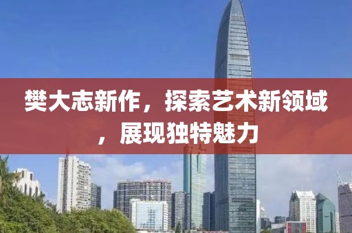 樊大志新作，探索艺术新领域，展现独特魅力