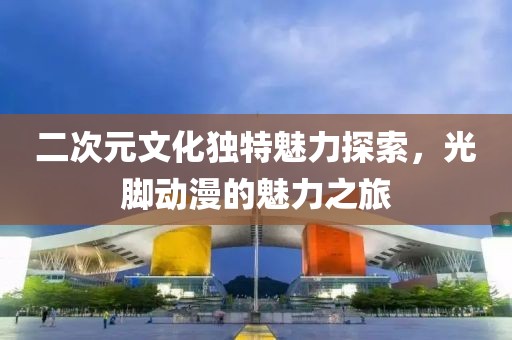 二次元文化独特魅力探索，光脚动漫的魅力之旅