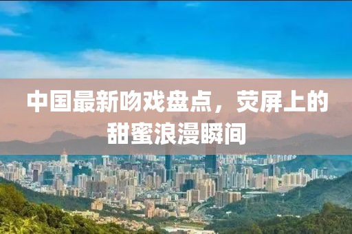 中国最新吻戏盘点，荧屏上的甜蜜浪漫瞬间