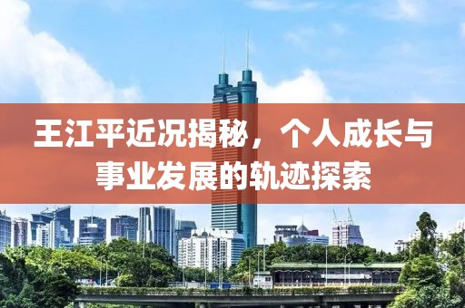 王江平近况揭秘，个人成长与事业发展的轨迹探索