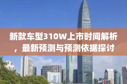 新款车型310W上市时间解析，最新预测与预测依据探讨