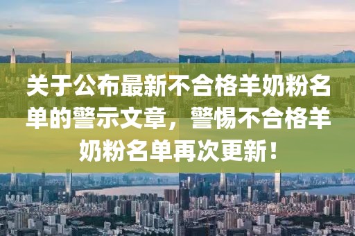关于公布最新不合格羊奶粉名单的警示文章，警惕不合格羊奶粉名单再次更新！