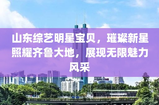 山东综艺明星宝贝，璀璨新星照耀齐鲁大地，展现无限魅力风采