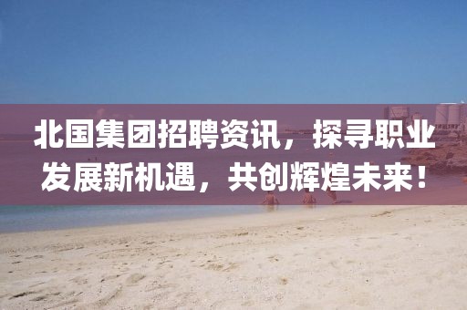 北国集团招聘资讯，探寻职业发展新机遇，共创辉煌未来！