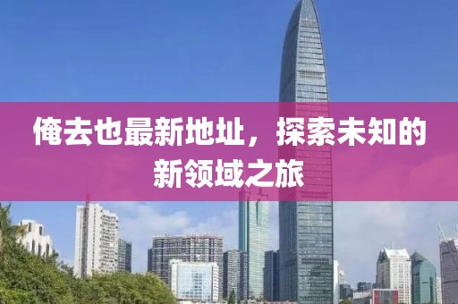 俺去也最新地址，探索未知的新领域之旅