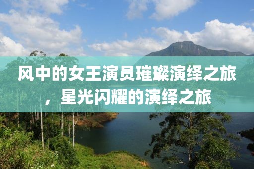 风中的女王演员璀璨演绎之旅，星光闪耀的演绎之旅