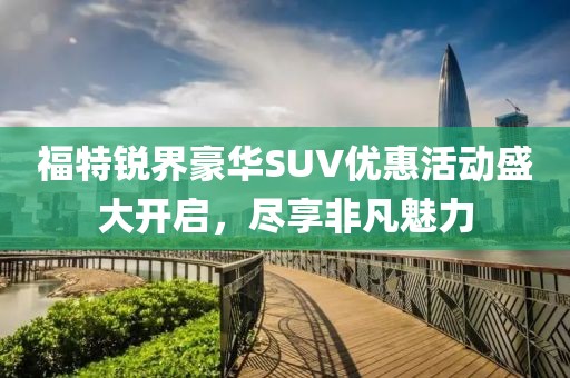 福特锐界豪华SUV优惠活动盛大开启，尽享非凡魅力