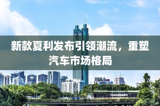 新款夏利发布引领潮流，重塑汽车市场格局