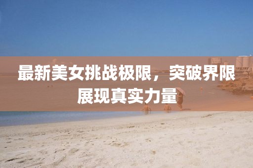 最新美女挑战极限，突破界限展现真实力量