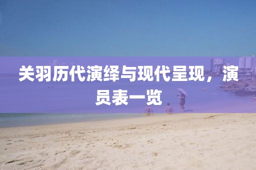 关羽历代演绎与现代呈现，演员表一览