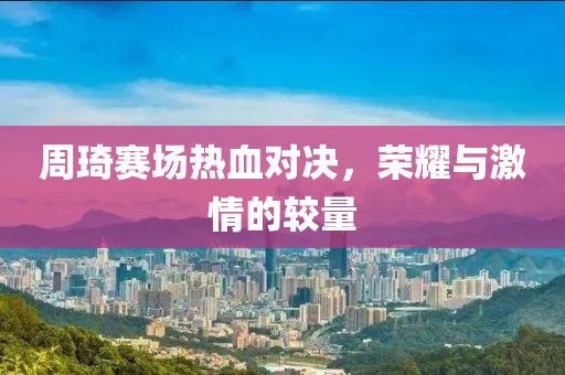 周琦赛场热血对决，荣耀与激情的较量