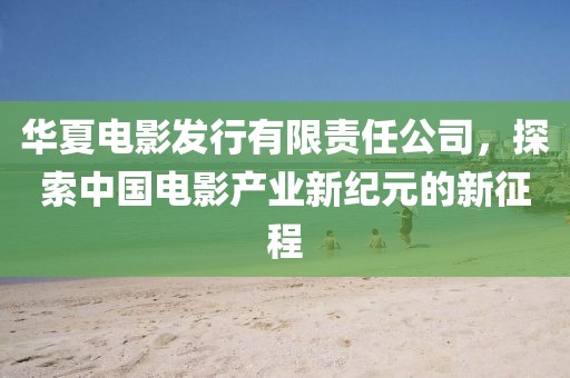 华夏电影发行有限责任公司，探索中国电影产业新纪元的新征程