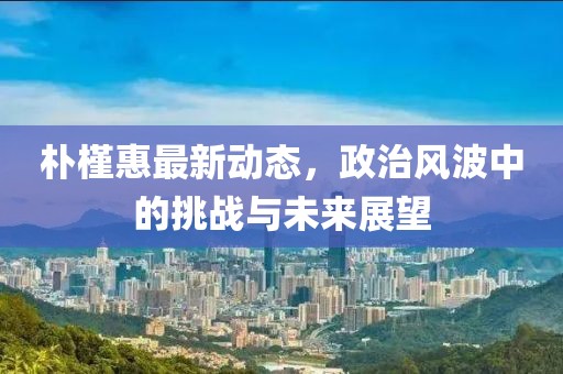 朴槿惠最新动态，政治风波中的挑战与未来展望