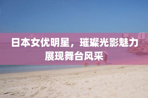 日本女优明星，璀璨光影魅力展现舞台风采