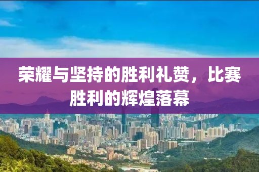 荣耀与坚持的胜利礼赞，比赛胜利的辉煌落幕