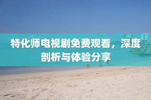 特化师电视剧免费观看，深度剖析与体验分享