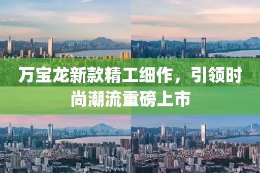 万宝龙新款精工细作，引领时尚潮流重磅上市