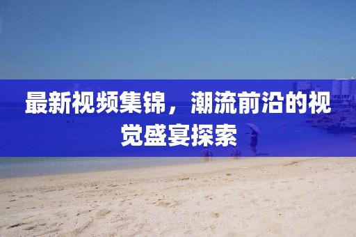 最新视频集锦，潮流前沿的视觉盛宴探索