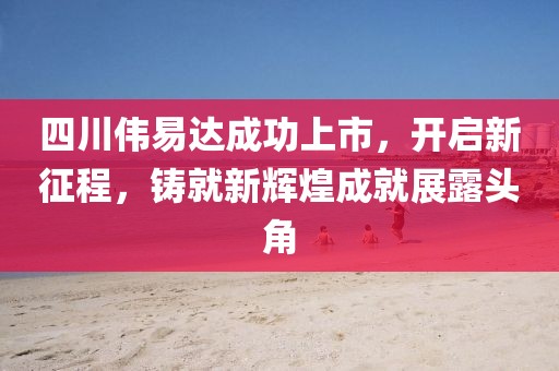 四川伟易达成功上市，开启新征程，铸就新辉煌成就展露头角