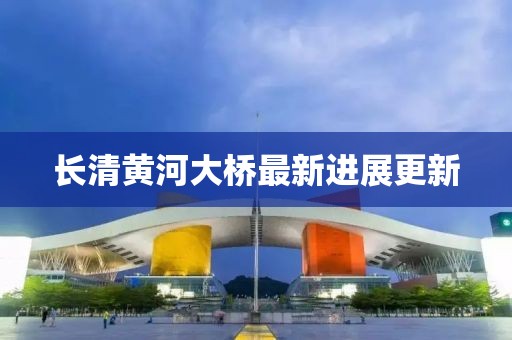 长清黄河大桥最新进展更新
