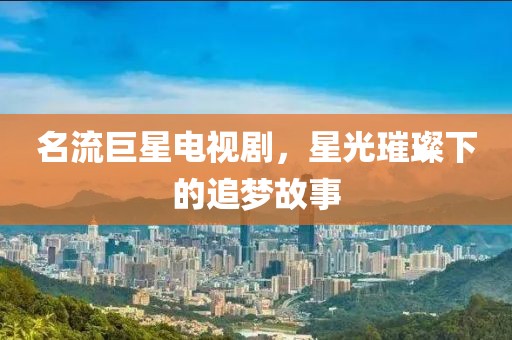 名流巨星电视剧，星光璀璨下的追梦故事