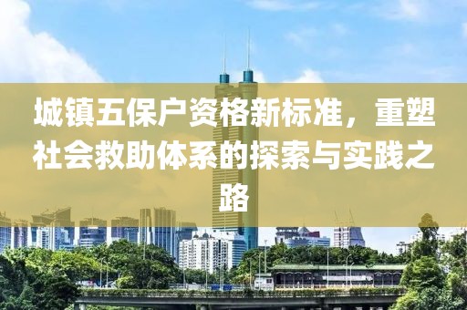 城镇五保户资格新标准，重塑社会救助体系的探索与实践之路