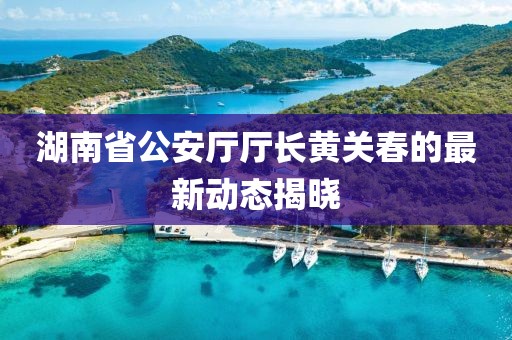 湖南省公安厅厅长黄关春的最新动态揭晓