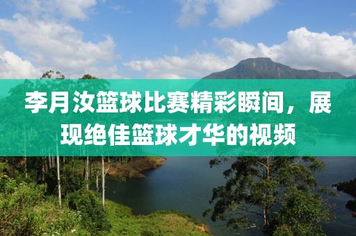 李月汝篮球比赛精彩瞬间，展现绝佳篮球才华的视频