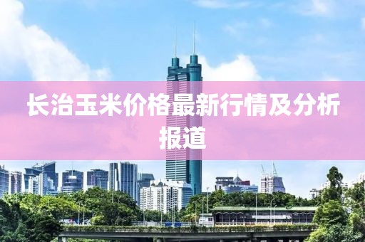 长治玉米价格最新行情及分析报道