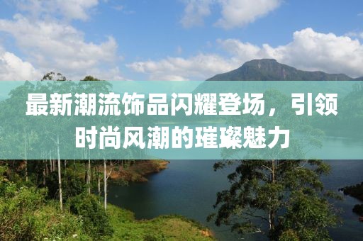 最新潮流饰品闪耀登场，引领时尚风潮的璀璨魅力