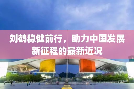 刘鹤稳健前行，助力中国发展新征程的最新近况