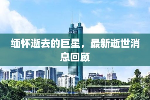 缅怀逝去的巨星，最新逝世消息回顾