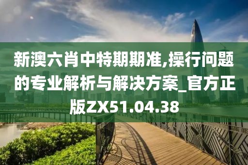 新澳六肖中特期期准,操行问题的专业解析与解决方案_官方正版ZX51.04.38