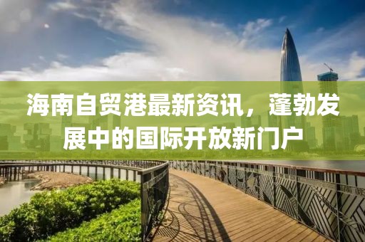 海南自贸港最新资讯，蓬勃发展中的国际开放新门户