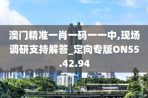 澳门精准一肖一码一一中,现场调研支持解答_定向专版ON55.42.94
